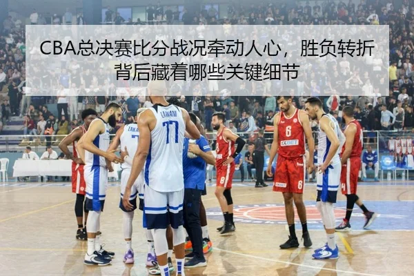 CBA总决赛比分战况牵动人心，胜负转折背后藏着哪些关键细节